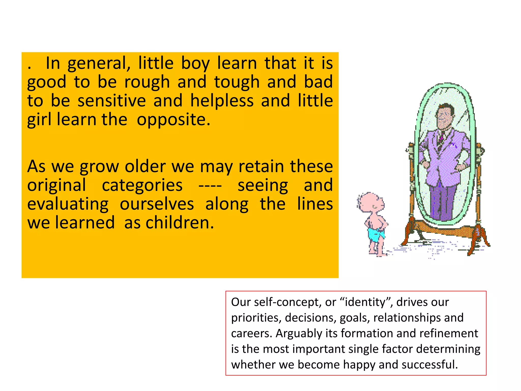 . In general, little boy learn that it is
good to be rough and tough and bad
to be sensitive and helpless and little
girl learn the opposite.
As we grow older we may retain these
original categories ---- seeing and
evaluating ourselves along the lines
we learned as children.
Our self-concept, or “identity”, drives our
priorities, decisions, goals, relationships and
careers. Arguably its formation and refinement
is the most important single factor determining
whether we become happy and successful.
 