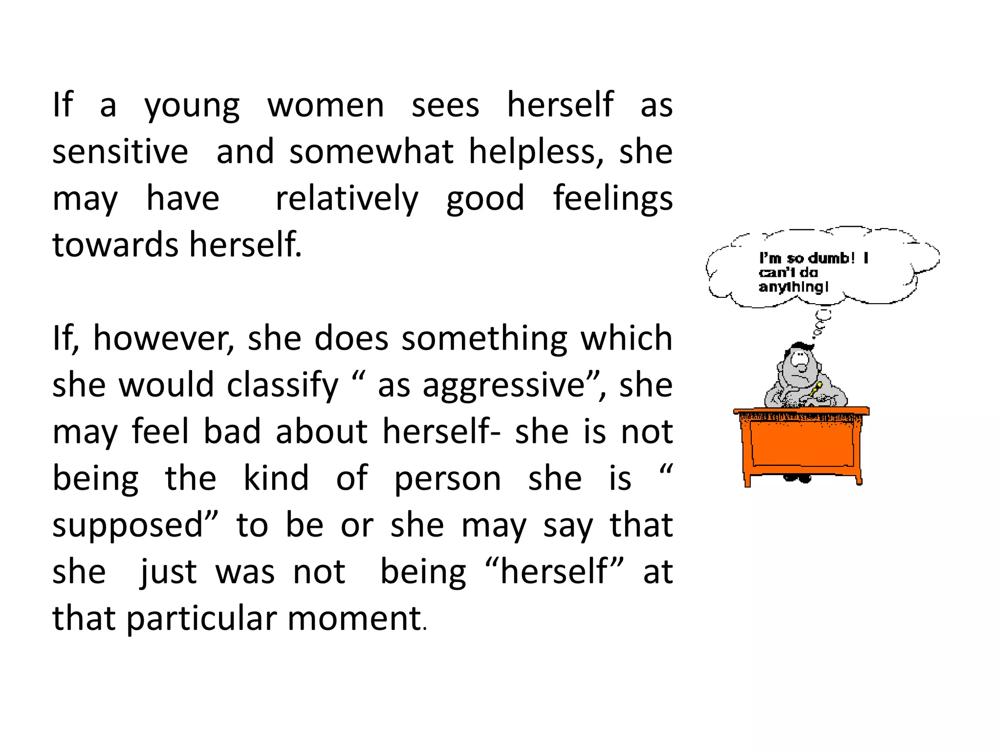 If a young women sees herself as
sensitive and somewhat helpless, she
may have relatively good feelings
towards herself.
If, however, she does something which
she would classify “ as aggressive”, she
may feel bad about herself- she is not
being the kind of person she is “
supposed” to be or she may say that
she just was not being “herself” at
that particular moment.
 