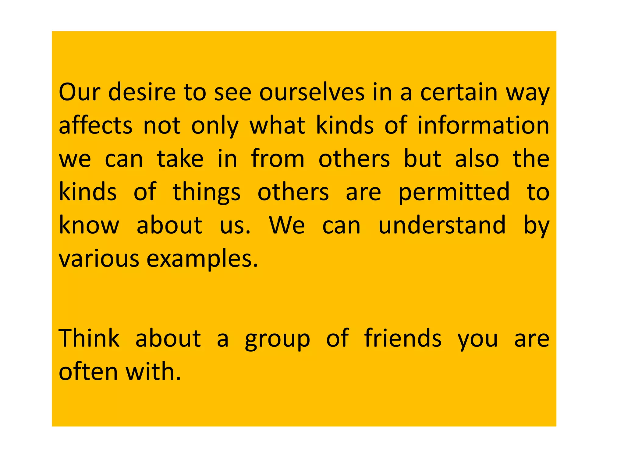 Our desire to see ourselves in a certain way
affects not only what kinds of information
we can take in from others but also the
kinds of things others are permitted to
know about us. We can understand by
various examples.
Think about a group of friends you are
often with.
 