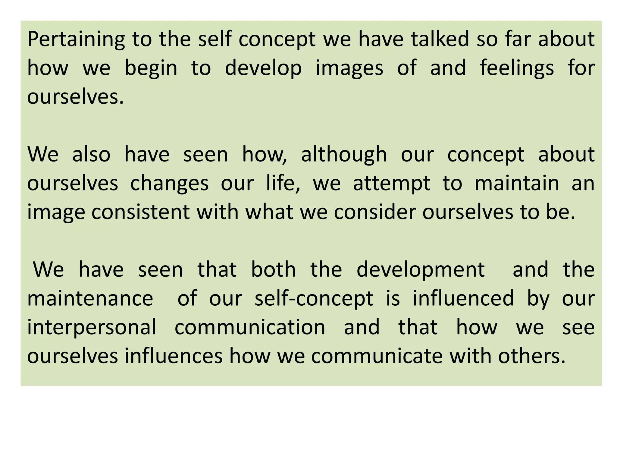 Pertaining to the self concept we have talked so far about
how we begin to develop images of and feelings for
ourselves.
We also have seen how, although our concept about
ourselves changes our life, we attempt to maintain an
image consistent with what we consider ourselves to be.
We have seen that both the development and the
maintenance of our self-concept is influenced by our
interpersonal communication and that how we see
ourselves influences how we communicate with others.
 