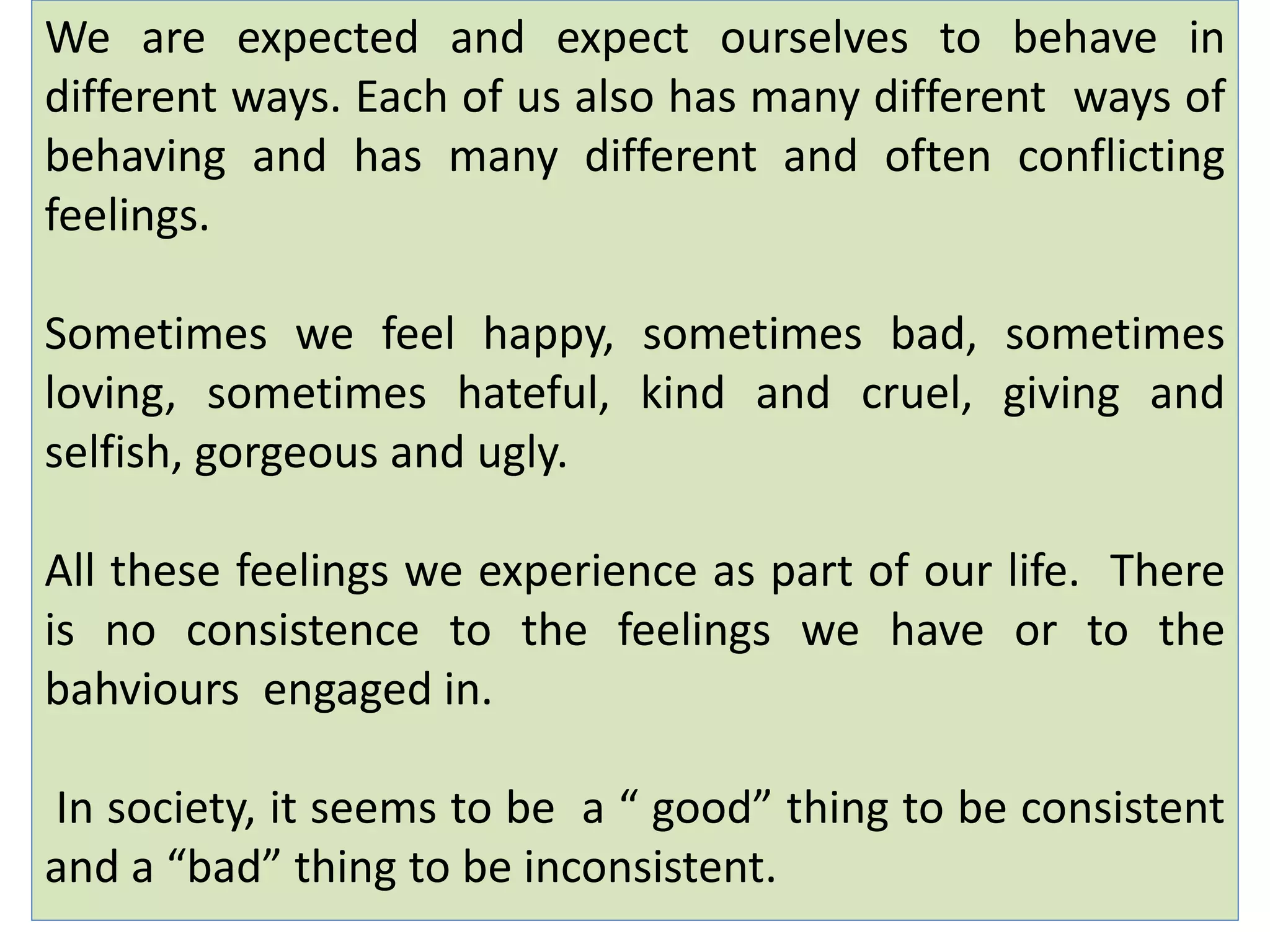 We are expected and expect ourselves to behave in
different ways. Each of us also has many different ways of
behaving and has many different and often conflicting
feelings.
Sometimes we feel happy, sometimes bad, sometimes
loving, sometimes hateful, kind and cruel, giving and
selfish, gorgeous and ugly.
All these feelings we experience as part of our life. There
is no consistence to the feelings we have or to the
bahviours engaged in.
In society, it seems to be a “ good” thing to be consistent
and a “bad” thing to be inconsistent.
 