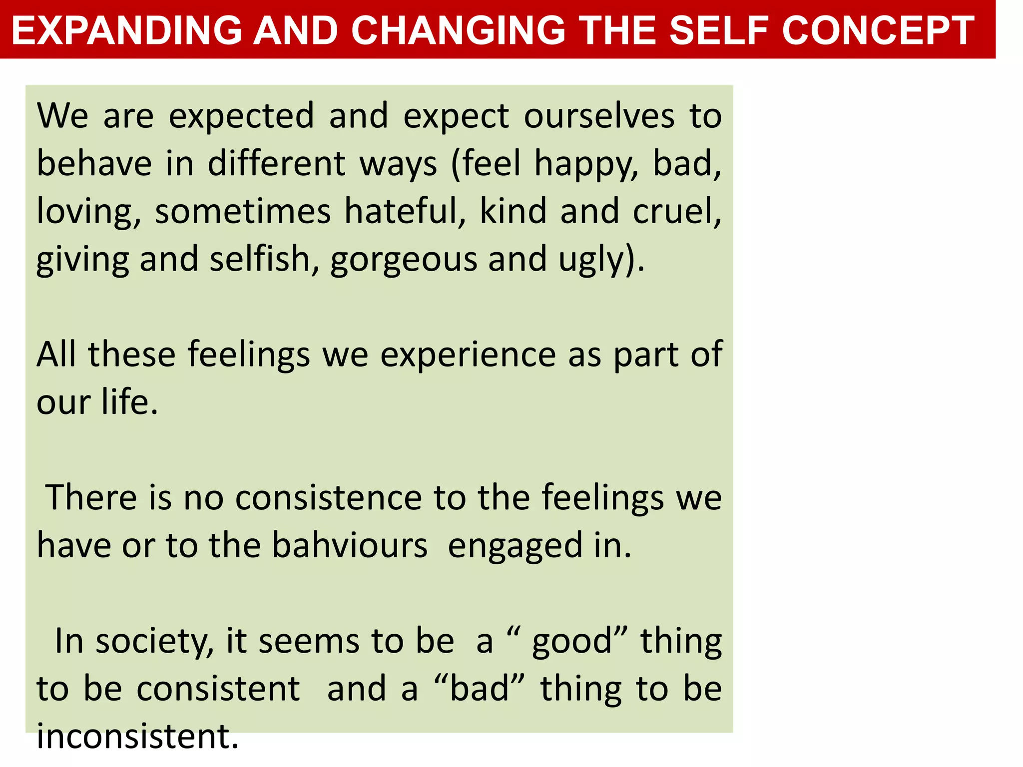 We are expected and expect ourselves to
behave in different ways (feel happy, bad,
loving, sometimes hateful, kind and cruel,
giving and selfish, gorgeous and ugly).
All these feelings we experience as part of
our life.
There is no consistence to the feelings we
have or to the bahviours engaged in.
In society, it seems to be a “ good” thing
to be consistent and a “bad” thing to be
inconsistent.
EXPANDING AND CHANGING THE SELF CONCEPT
 