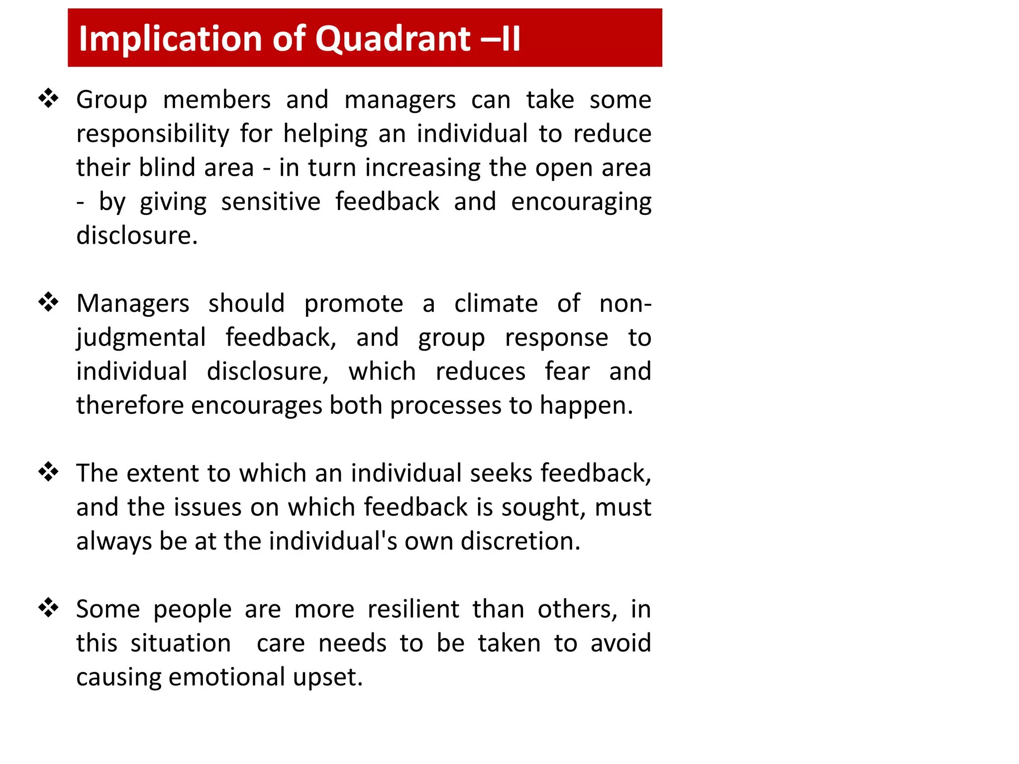  Group members and managers can take some
responsibility for helping an individual to reduce
their blind area - in turn increasing the open area
- by giving sensitive feedback and encouraging
disclosure.
 Managers should promote a climate of non-
judgmental feedback, and group response to
individual disclosure, which reduces fear and
therefore encourages both processes to happen.
 The extent to which an individual seeks feedback,
and the issues on which feedback is sought, must
always be at the individual's own discretion.
 Some people are more resilient than others, in
this situation care needs to be taken to avoid
causing emotional upset.
Implication of Quadrant –II
 