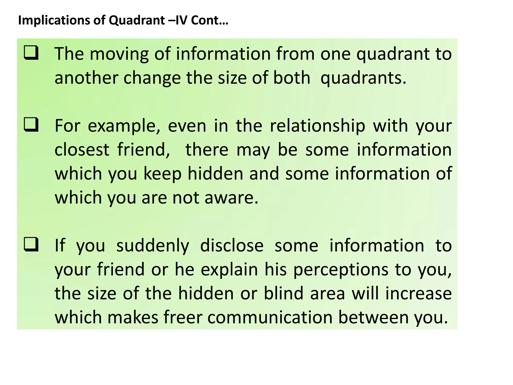  The moving of information from one quadrant to
another change the size of both quadrants.
 For example, even in the relationship with your
closest friend, there may be some information
which you keep hidden and some information of
which you are not aware.
 If you suddenly disclose some information to
your friend or he explain his perceptions to you,
the size of the hidden or blind area will increase
which makes freer communication between you.
Implications of Quadrant –IV Cont…
 
