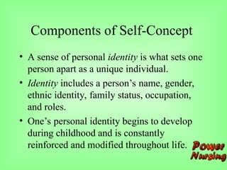 Components of Self-Concept
• A sense of personal identity is what sets one
person apart as a unique individual.
• Identity includes a person’s name, gender,
ethnic identity, family status, occupation,
and roles.
• One’s personal identity begins to develop
during childhood and is constantly
reinforced and modified throughout life.
 