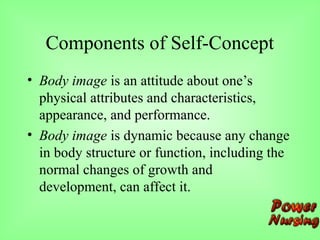 Components of Self-Concept
• Body image is an attitude about one’s
physical attributes and characteristics,
appearance, and performance.
• Body image is dynamic because any change
in body structure or function, including the
normal changes of growth and
development, can affect it.
 