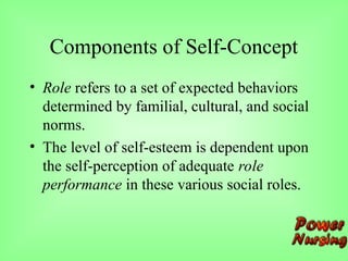 Components of Self-Concept
• Role refers to a set of expected behaviors
determined by familial, cultural, and social
norms.
• The level of self-esteem is dependent upon
the self-perception of adequate role
performance in these various social roles.
 
