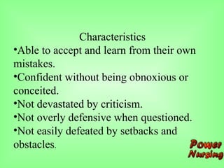 Characteristics
•Able to accept and learn from their own
mistakes.
•Confident without being obnoxious or
conceited.
•Not devastated by criticism.
•Not overly defensive when questioned.
•Not easily defeated by setbacks and
obstacles.
 