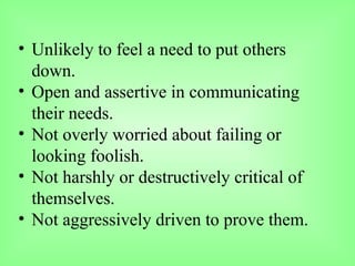 • Unlikely to feel a need to put others
down.
• Open and assertive in communicating
their needs.
• Not overly worried about failing or
looking foolish.
• Not harshly or destructively critical of
themselves.
• Not aggressively driven to prove them.
 
