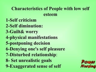 Characteristics of People with low self
esteem
1-Self criticism
2-Self diminution:
3-Guilt& worry
4-physical manifestations
5-postponing decision
6-Denying one's self pleasure
7-Disturbed relationship:
8- Set unrealistic goals
9-Exaggerated sense of self
 