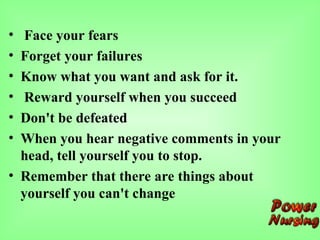 • Face your fears
• Forget your failures
• Know what you want and ask for it.
• Reward yourself when you succeed
• Don't be defeated
• When you hear negative comments in your
head, tell yourself you to stop.
• Remember that there are things about
yourself you can't change
 