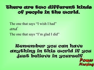 There are two different kinds
of people in the world.
The one that says “I wish I had”
and
The one that says “I’m glad I did”
Remember you can have
anything in this world if you
just believe in yourself.
 