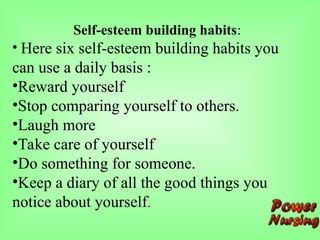 Self-esteem building habits:
• Here six self-esteem building habits you
can use a daily basis :
•Reward yourself
•Stop comparing yourself to others.
•Laugh more
•Take care of yourself
•Do something for someone.
•Keep a diary of all the good things you
notice about yourself.
 