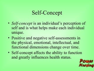 Self-Concept
• Self-concept is an individual’s perception of
self and is what helps make each individual
unique.
• Positive and negative self-assessments in
the physical, emotional, intellectual, and
functional dimensions change over time.
• Self-concept affects the ability to function
and greatly influences health status.
 