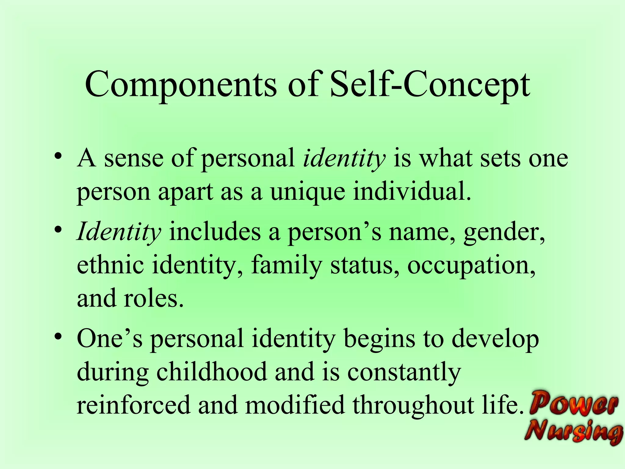 Components of Self-Concept 
• A sense of personal identity is what sets one 
person apart as a unique individual. 
• Identity includes a person’s name, gender, 
ethnic identity, family status, occupation, 
and roles. 
• One’s personal identity begins to develop 
during childhood and is constantly 
reinforced and modified throughout life. 
 