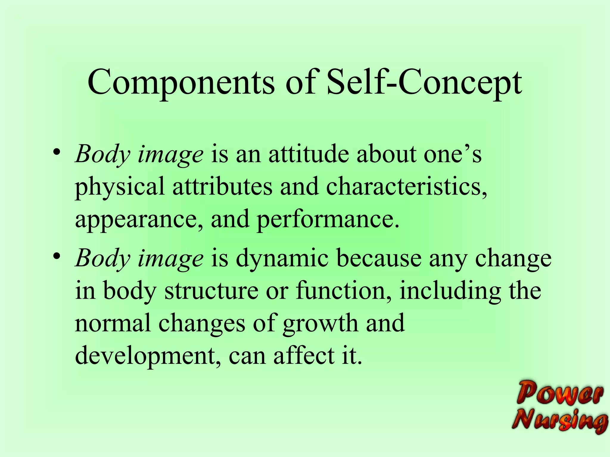 Components of Self-Concept 
• Body image is an attitude about one’s 
physical attributes and characteristics, 
appearance, and performance. 
• Body image is dynamic because any change 
in body structure or function, including the 
normal changes of growth and 
development, can affect it. 
 