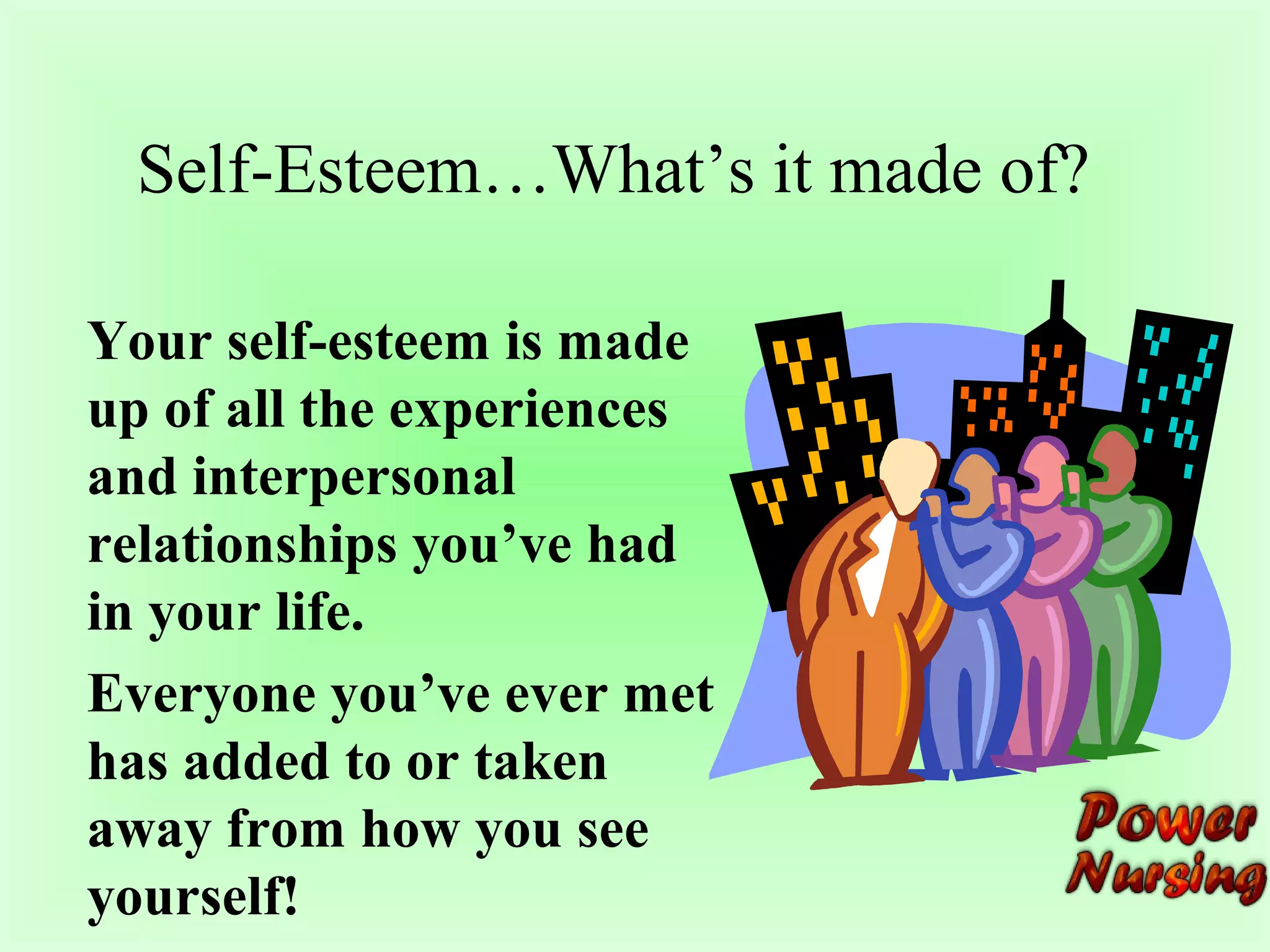 Self-Esteem…What’s it made of? 
Your self-esteem is made 
up of all the experiences 
and interpersonal 
relationships you’ve had 
in your life. 
Everyone you’ve ever met 
has added to or taken 
away from how you see 
yourself! 
 