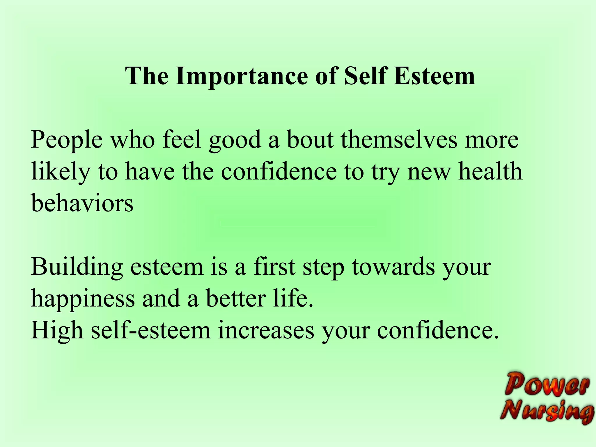 The Importance of Self Esteem 
People who feel good a bout themselves more 
likely to have the confidence to try new health 
behaviors 
Building esteem is a first step towards your 
happiness and a better life. 
High self-esteem increases your confidence. 
 