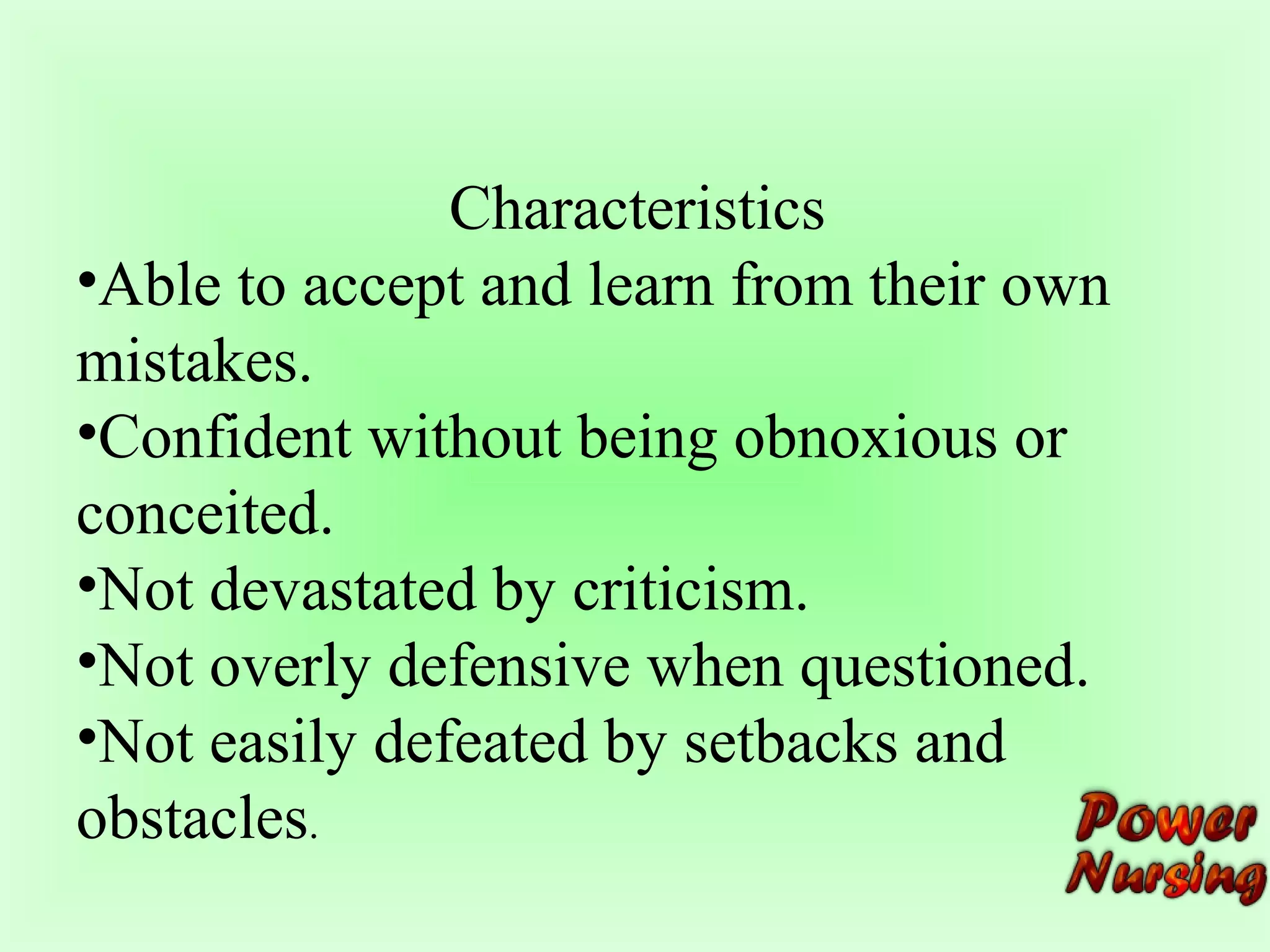 Characteristics 
•Able to accept and learn from their own 
mistakes. 
•Confident without being obnoxious or 
conceited. 
•Not devastated by criticism. 
•Not overly defensive when questioned. 
•Not easily defeated by setbacks and 
obstacles. 
 