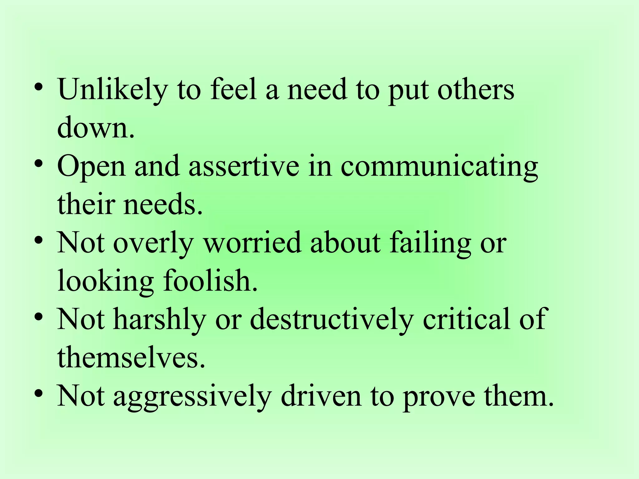 • Unlikely to feel a need to put others 
down. 
• Open and assertive in communicating 
their needs. 
• Not overly worried about failing or 
looking foolish. 
• Not harshly or destructively critical of 
themselves. 
• Not aggressively driven to prove them. 
 