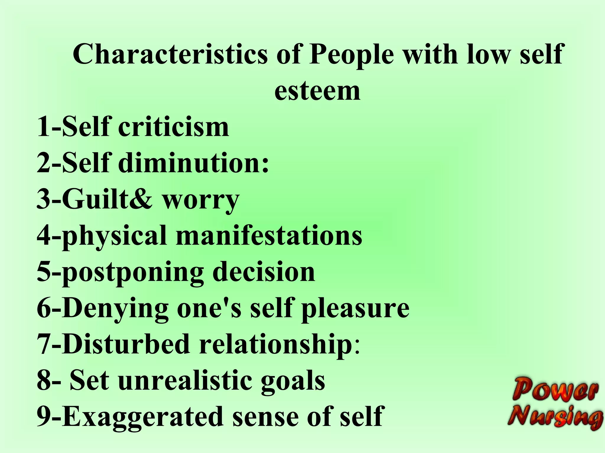 Characteristics of People with low self 
esteem 
1-Self criticism 
2-Self diminution: 
3-Guilt& worry 
4-physical manifestations 
5-postponing decision 
6-Denying one's self pleasure 
7-Disturbed relationship: 
8- Set unrealistic goals 
9-Exaggerated sense of self 
 