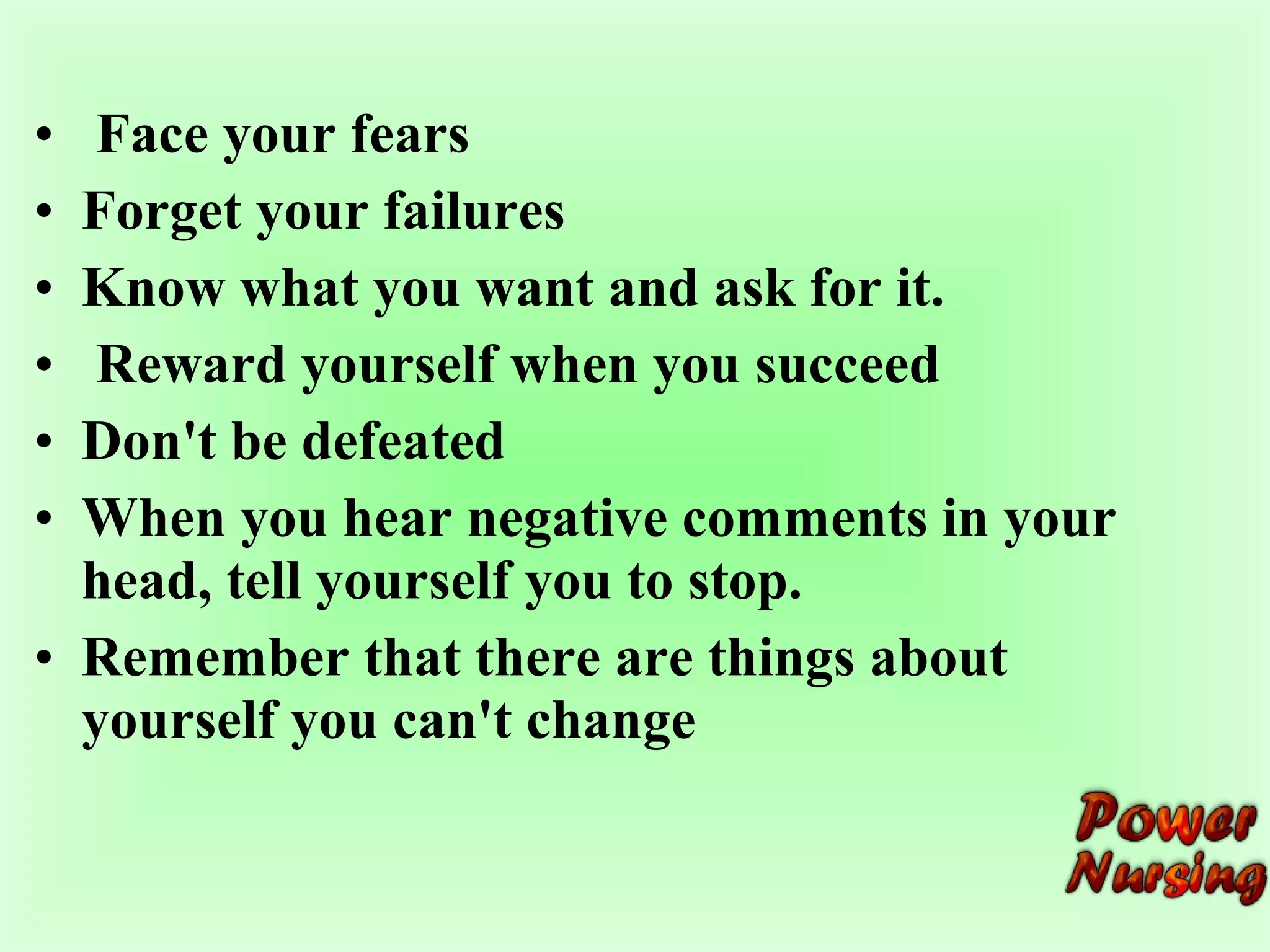 • Face your fears 
• Forget your failures 
• Know what you want and ask for it. 
• Reward yourself when you succeed 
• Don't be defeated 
• When you hear negative comments in your 
head, tell yourself you to stop. 
• Remember that there are things about 
yourself you can't change 
 