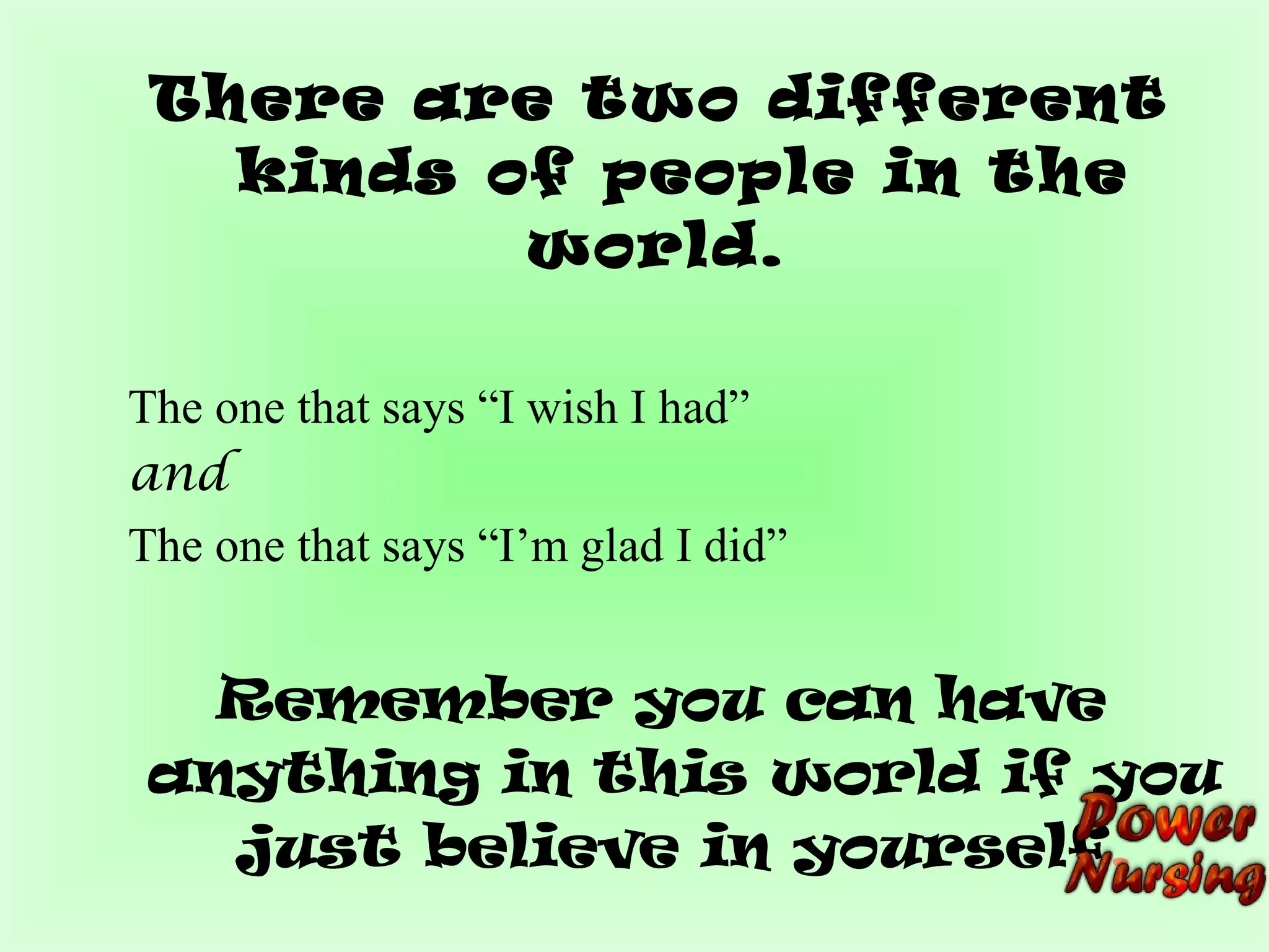 There are two different 
kinds of people in the 
world. 
The one that says “I wish I had” 
and 
The one that says “I’m glad I did” 
Remember you can have 
anything in this world if you 
just believe in yourself. 
 