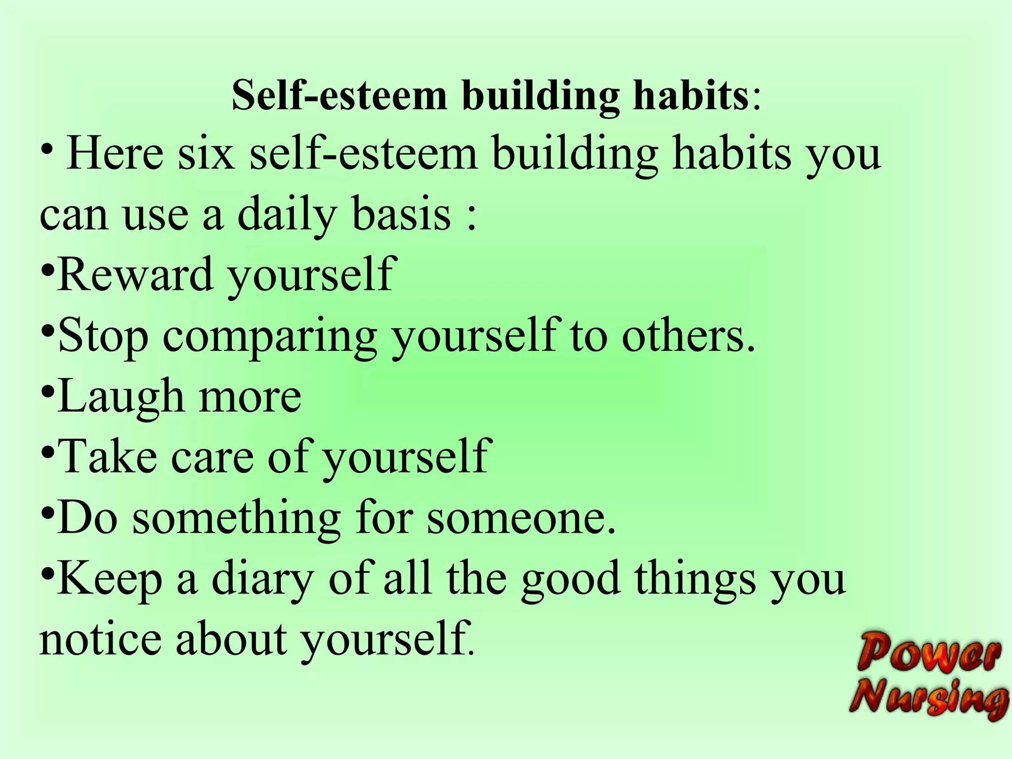 Self-esteem building habits: 
• Here six self-esteem building habits you 
can use a daily basis : 
•Reward yourself 
•Stop comparing yourself to others. 
•Laugh more 
•Take care of yourself 
•Do something for someone. 
•Keep a diary of all the good things you 
notice about yourself. 
 