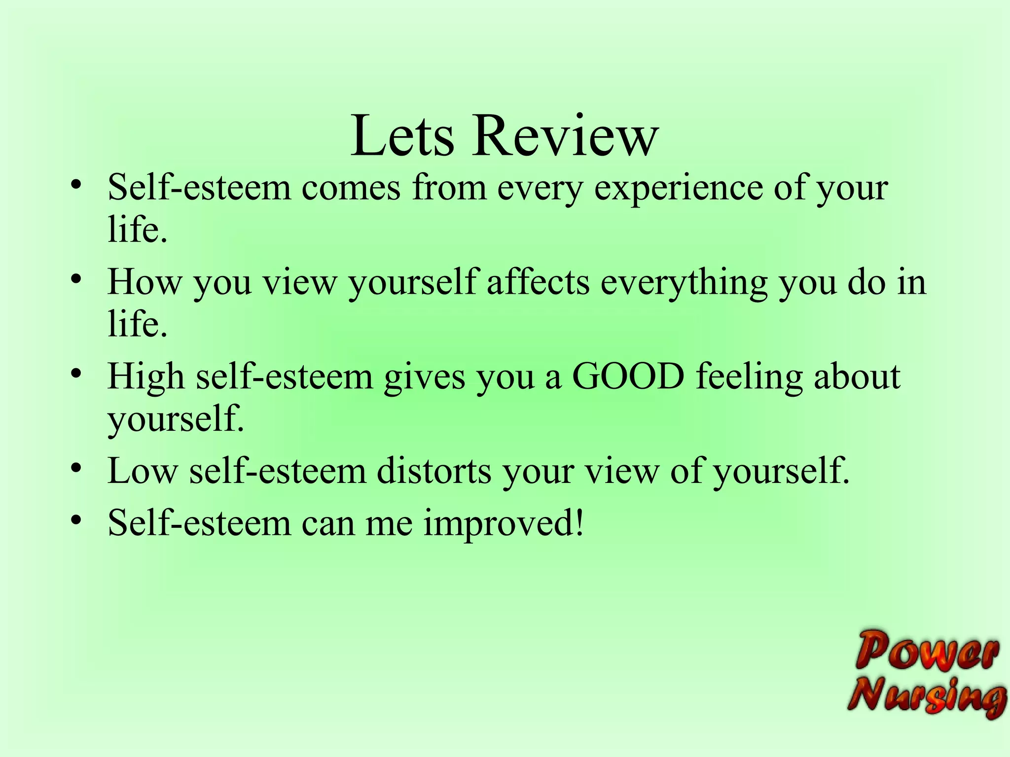 Lets Review 
• Self-esteem comes from every experience of your 
life. 
• How you view yourself affects everything you do in 
life. 
• High self-esteem gives you a GOOD feeling about 
yourself. 
• Low self-esteem distorts your view of yourself. 
• Self-esteem can me improved! 
 