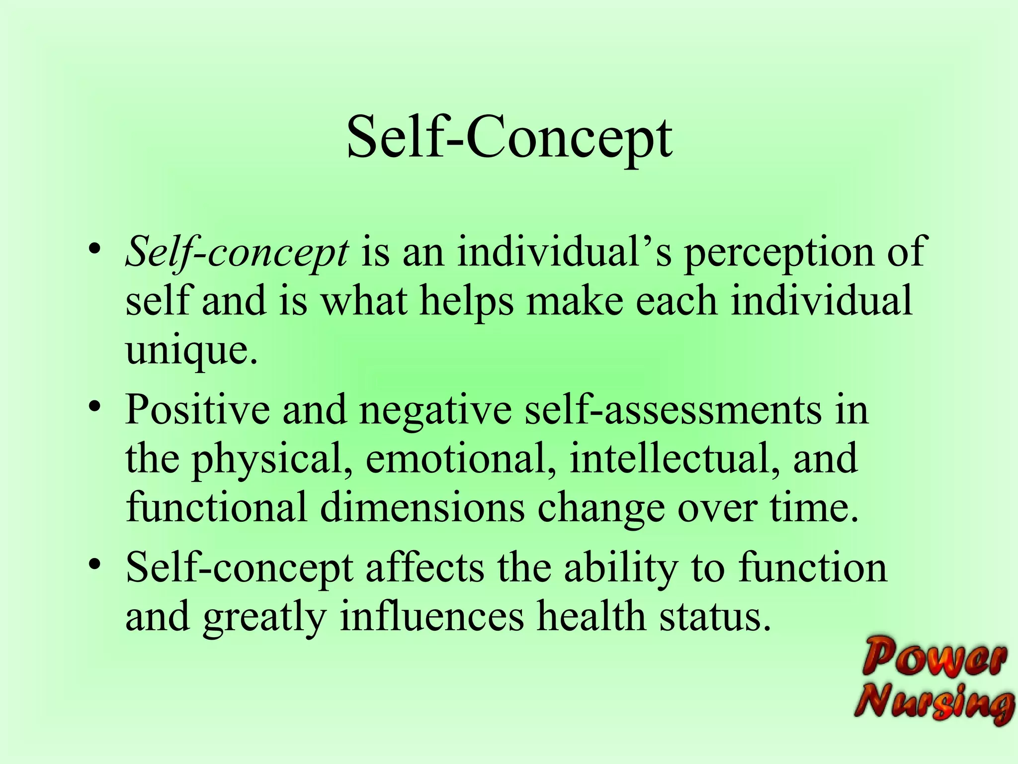 Self-Concept 
• Self-concept is an individual’s perception of 
self and is what helps make each individual 
unique. 
• Positive and negative self-assessments in 
the physical, emotional, intellectual, and 
functional dimensions change over time. 
• Self-concept affects the ability to function 
and greatly influences health status. 
 