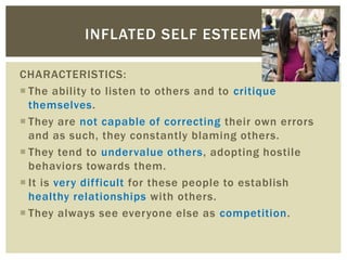 CHARACTERISTICS:
 The ability to listen to others and to critique
themselves.
 They are not capable of correcting their own errors
and as such, they constantly blaming others.
 They tend to undervalue others, adopting hostile
behaviors towards them.
 It is very difficult for these people to establish
healthy relationships with others.
 They always see everyone else as competition.
INFLATED SELF ESTEEM
 