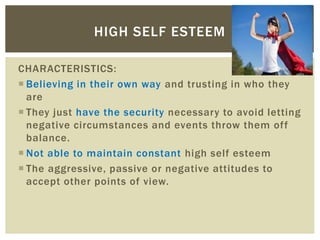 CHARACTERISTICS:
 Believing in their own way and trusting in who they
are
 They just have the security necessary to avoid letting
negative circumstances and events throw them off
balance.
 Not able to maintain constant high self esteem
 The aggressive, passive or negative attitudes to
accept other points of view.
HIGH SELF ESTEEM
 