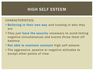 CHARACTERISTICS:
 Believing in their own way and trusting in who they
are
 They just have the security necessary to avoid letting
negative circumstances and events throw them off
balance.
 Not able to maintain constant high self esteem
 The aggressive, passive or negative attitudes to
accept other points of view.
HIGH SELF ESTEEM
 