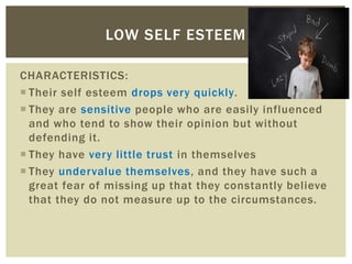 CHARACTERISTICS:
 Their self esteem drops very quickly.
 They are sensitive people who are easily influenced
and who tend to show their opinion but without
defending it.
 They have very little trust in themselves
 They undervalue themselves, and they have such a
great fear of missing up that they constantly believe
that they do not measure up to the circumstances.
LOW SELF ESTEEM
 