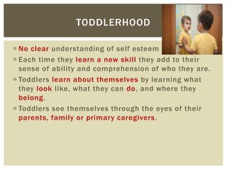  No clear understanding of self esteem
 Each time they learn a new skill they add to their
sense of ability and comprehension of who they are.
 Toddlers learn about themselves by learning what
they look like, what they can do, and where they
belong.
 Toddlers see themselves through the eyes of their
parents, family or primary caregivers.
TODDLERHOOD
 