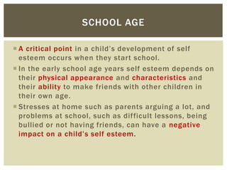  A critical point in a child’s development of self
esteem occurs when they start school.
 In the early school age years self esteem depends on
their physical appearance and characteristics and
their ability to make friends with other children in
their own age.
 Stresses at home such as parents arguing a lot, and
problems at school, such as difficult lessons, being
bullied or not having friends, can have a negative
impact on a child’s self esteem.
SCHOOL AGE
 