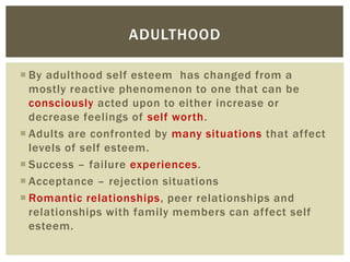  By adulthood self esteem has changed from a
mostly reactive phenomenon to one that can be
consciously acted upon to either increase or
decrease feelings of self worth.
 Adults are confronted by many situations that affect
levels of self esteem.
 Success – failure experiences.
 Acceptance – rejection situations
 Romantic relationships, peer relationships and
relationships with family members can affect self
esteem.
ADULTHOOD
 