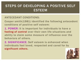 ANTECEDANT CONDITIONS:
Cooper smith(1981) identified the following antecedent
conditions of positive self esteem:
1. POWER: It is important for individuals to have a
feeling of control over their own life situations and
ability to claim some measure of influence over the
behaviors of others.
2. SIGNIFICANCE: Self esteem is enhanced when
individuals feel loved, respected and cared for by
significant others.
STEPS OF DEVELOPING A POSITIVE SELF
ESTEEM
 