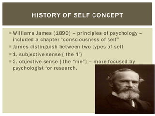  Williams James (1890) – principles of psychology –
included a chapter “consciousness of self”
 James distinguish between two types of self
 1. subjective sense { the ‘I’}
 2. objective sense { the “me”} – more focused by
psychologist for research.
HISTORY OF SELF CONCEPT
 
