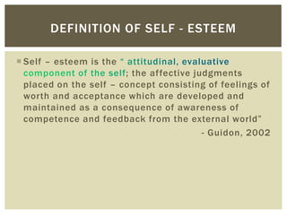  Self – esteem is the
; the affective judgments
placed on the self – concept consisting of feelings of
worth and acceptance which are developed and
maintained as a consequence of awareness of
competence and feedback from the external world”
- Guidon, 2002
DEFINITION OF SELF - ESTEEM
 