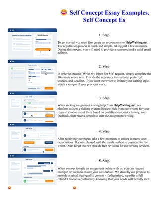 😂Self Concept Essay Examples.
Self Concept Es
1. Step
To get started, you must first create an account on site HelpWriting.net.
The registration process is quick and simple, taking just a few moments.
During this process, you will need to provide a password and a valid email
address.
2. Step
In order to create a "Write My Paper For Me" request, simply complete the
10-minute order form. Provide the necessary instructions, preferred
sources, and deadline. If you want the writer to imitate your writing style,
attach a sample of your previous work.
3. Step
When seeking assignment writing help from HelpWriting.net, our
platform utilizes a bidding system. Review bids from our writers for your
request, choose one of them based on qualifications, order history, and
feedback, then place a deposit to start the assignment writing.
4. Step
After receiving your paper, take a few moments to ensure it meets your
expectations. If you're pleased with the result, authorize payment for the
writer. Don't forget that we provide free revisions for our writing services.
5. Step
When you opt to write an assignment online with us, you can request
multiple revisions to ensure your satisfaction. We stand by our promise to
provide original, high-quality content - if plagiarized, we offer a full
refund. Choose us confidently, knowing that your needs will be fully met.
😂Self Concept Essay Examples. Self Concept Es 😂Self Concept Essay Examples. Self Concept Es
 