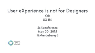 User eXperience is not for Designers
OR
UX IRL
Self.conference
May 30, 2015
@MandaLaceyS
 