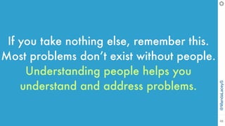 @MandaLaceyS
48
If you take nothing else, remember this.
Most problems don’t exist without people.
Understanding people helps you
understand and address problems.
 