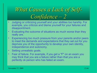 What Causes a Lack of Self-Confidence – 2 Judging or criticizing yourself and your abilities too harshly. For example, you criticize and blame yourself for your failures and disappointment.  Evaluating the outcome of situations as much worse than they really are.  Experiencing too much pressure from your parents and/or peers to meet the demands and expectations that they set out for you deprives you of the opportunity to develop your own identity, independence and autonomy.  Setting unrealistic goals.  Fear of failure. For example, if you get a "F" on an exam you may think that you are a failure rather than that you are a perfectly ok person who has failed an exam .  18:22 