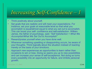 Increasing Self-Confidence – 1 Think positively about yourself.  Set goals that are realistic and will meet your expectations. For instance, set your goals at reasonable level so that what you accomplish is equal/almost equal to what you set out to accomplish. This can boost your self- confidence and self-satisfaction. William James, the father of psychology, said:  "Self Satisfaction = What We Accomplish/What We Set Out to Accomplish"   Reward/praise yourself when you have done well.   Whenever something upsetting or disappointing occurs, be aware of your thoughts. Think logically about the situation instead of reacting merely on the basis of your emotions. Approach new experiences as opportunities to learn rather than occasions to win or lose. Doing so opens you up to new possibilities and can increase your sense of self-acceptance. Not doing so turns every possibility into an opportunity for failure, and inhibits personal growth. 18:22 