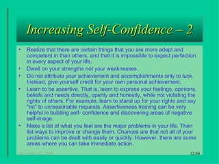 Increasing Self-Confidence – 2 Realize that there are certain things that you are more adept and competent in than others, and that it is impossible to expect perfection in every aspect of your life.  Dwell on your strengths not your weaknesses.  Do not attribute your achievement and accomplishments only to luck. Instead, give yourself credit for your own personal achievement.  Learn to be assertive. That is, learn to express your feelings, opinions, beliefs and needs directly, openly and honestly, while not violating the rights of others. For example, learn to stand up for your rights and say "no" to unreasonable requests. Assertiveness training can be very helpful in building self- confidence and discovering areas of negative self-image.  Make a list of what you feel are the major problems in your life. Then list ways to improve or change them. Chances are that not all of your problems can be dealt with easily or quickly. However, there are some areas where you can take immediate action.  18:22 