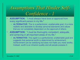 Assumptions That Hinder Self-Confidence - 1 ASSUMPTION:  “I must always have love or approval from every significant person in my life."  ALTERNATIVE:  This is a perfectionist, unattainable goal. It is more realistic and desirable to develop personal standards and values that are not completely dependent on the approval of others.  ASSUMPTION:  “I must be thoroughly competent, adequate, and achieving in all important areas of my life."  ALTERNATIVE:  This again is a perfectionist, unattainable goal and suggests that personal worth is determined by achievement. Achievement can be satisfying but does not make you more worthy. Instead, worth is an inherent quality and all people possess it.  18:22 