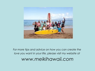 For more tips and advice on how you can create the
love you want in your life, please visit my website at
www.meikihawaii.com
 
