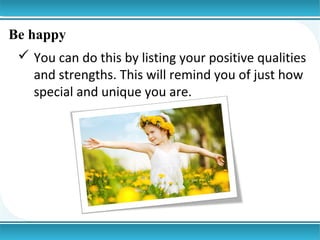 Be happy
 You can do this by listing your positive qualities
and strengths. This will remind you of just how
special and unique you are.

 