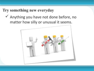 Try something new everyday
 Anything you have not done before, no
matter how silly or unusual it seems.

 